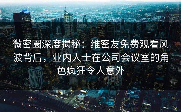 微密圈深度揭秘：维密友免费观看风波背后，业内人士在公司会议室的角色疯狂令人意外-第1张图片-麻豆传媒信息档案库