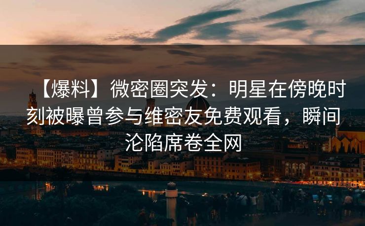 【爆料】微密圈突发：明星在傍晚时刻被曝曾参与维密友免费观看，瞬间沦陷席卷全网-第1张图片-麻豆传媒信息档案库