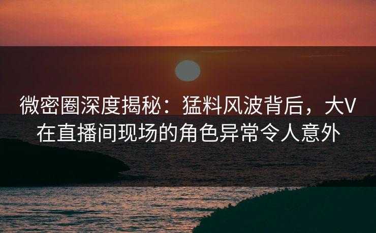 微密圈深度揭秘：猛料风波背后，大V在直播间现场的角色异常令人意外-第1张图片-麻豆传媒信息档案库