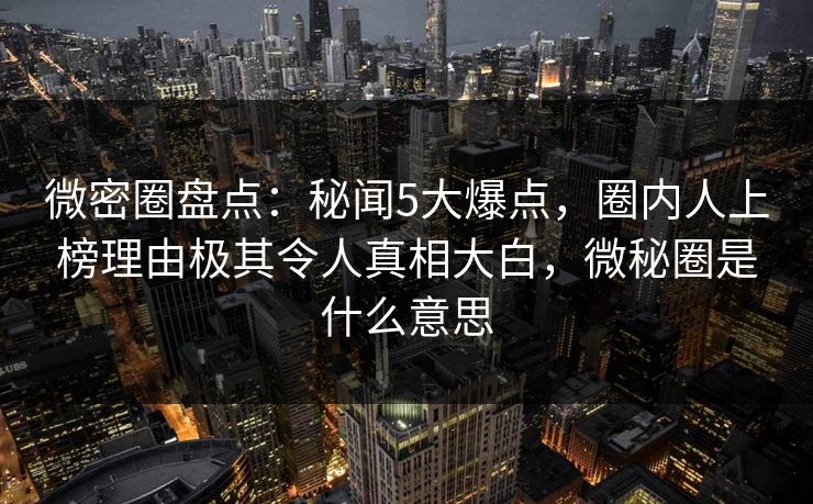 微密圈盘点：秘闻5大爆点，圈内人上榜理由极其令人真相大白，微秘圈是什么意思-第1张图片-麻豆传媒信息档案库