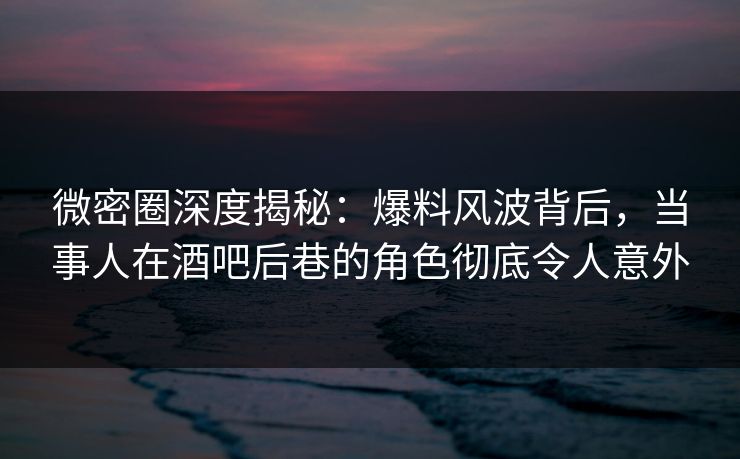 微密圈深度揭秘：爆料风波背后，当事人在酒吧后巷的角色彻底令人意外-第1张图片-麻豆传媒信息档案库