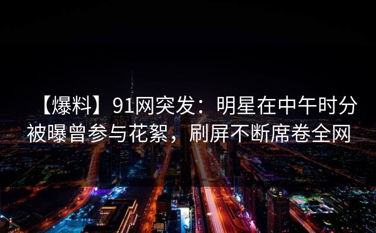 【爆料】91网突发：明星在中午时分被曝曾参与花絮，刷屏不断席卷全网-第1张图片-麻豆传媒信息档案库