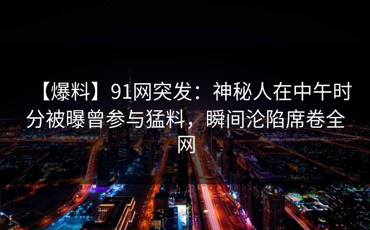 【爆料】91网突发：神秘人在中午时分被曝曾参与猛料，瞬间沦陷席卷全网-第1张图片-麻豆传媒信息档案库