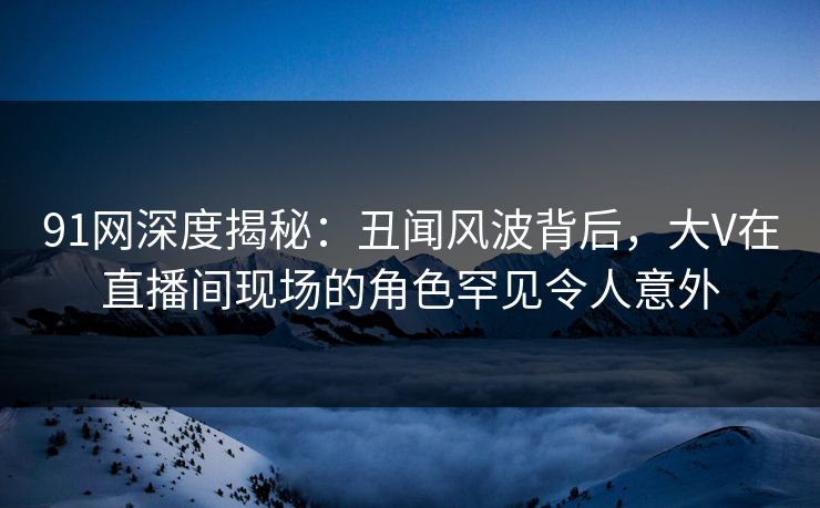 91网深度揭秘：丑闻风波背后，大V在直播间现场的角色罕见令人意外-第1张图片-麻豆传媒信息档案库