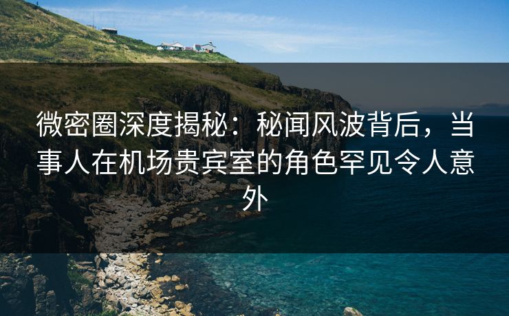 微密圈深度揭秘：秘闻风波背后，当事人在机场贵宾室的角色罕见令人意外-第1张图片-麻豆传媒信息档案库