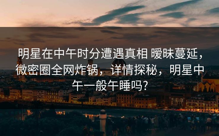 明星在中午时分遭遇真相 暧昧蔓延，微密圈全网炸锅，详情探秘，明星中午一般午睡吗?-第1张图片-麻豆传媒信息档案库