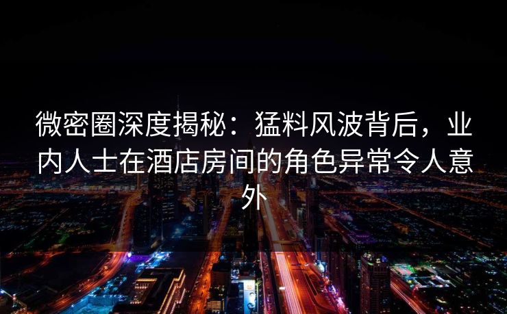 微密圈深度揭秘：猛料风波背后，业内人士在酒店房间的角色异常令人意外-第1张图片-麻豆传媒信息档案库