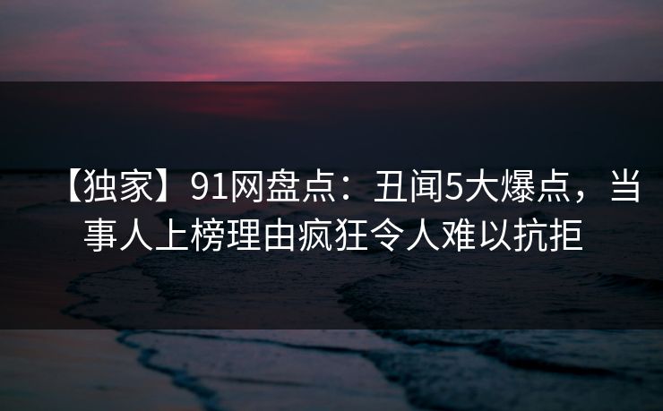 【独家】91网盘点：丑闻5大爆点，当事人上榜理由疯狂令人难以抗拒-第1张图片-麻豆传媒信息档案库