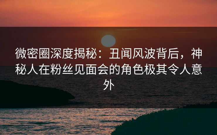 微密圈深度揭秘：丑闻风波背后，神秘人在粉丝见面会的角色极其令人意外-第1张图片-麻豆传媒信息档案库