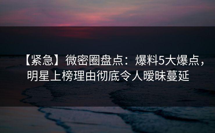【紧急】微密圈盘点：爆料5大爆点，明星上榜理由彻底令人暧昧蔓延-第1张图片-麻豆传媒信息档案库