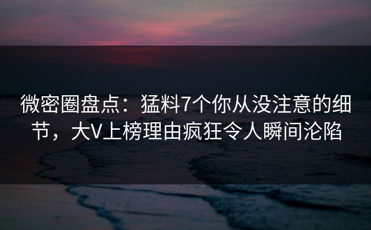 微密圈盘点：猛料7个你从没注意的细节，大V上榜理由疯狂令人瞬间沦陷-第1张图片-麻豆传媒信息档案库