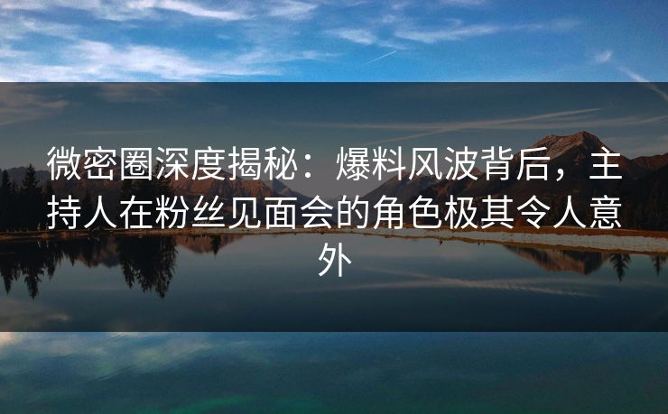 微密圈深度揭秘：爆料风波背后，主持人在粉丝见面会的角色极其令人意外-第1张图片-麻豆传媒信息档案库