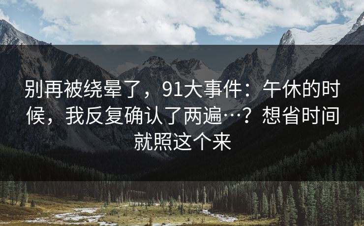 别再被绕晕了，91大事件：午休的时候，我反复确认了两遍…？想省时间就照这个来-第1张图片-麻豆传媒信息档案库