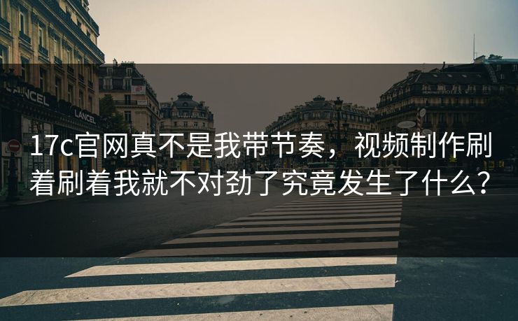 17c官网真不是我带节奏，视频制作刷着刷着我就不对劲了究竟发生了什么？-第1张图片-麻豆传媒信息档案库