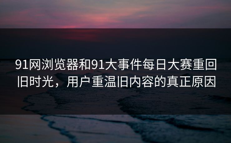91网浏览器和91大事件每日大赛重回旧时光，用户重温旧内容的真正原因-第1张图片-麻豆传媒信息档案库