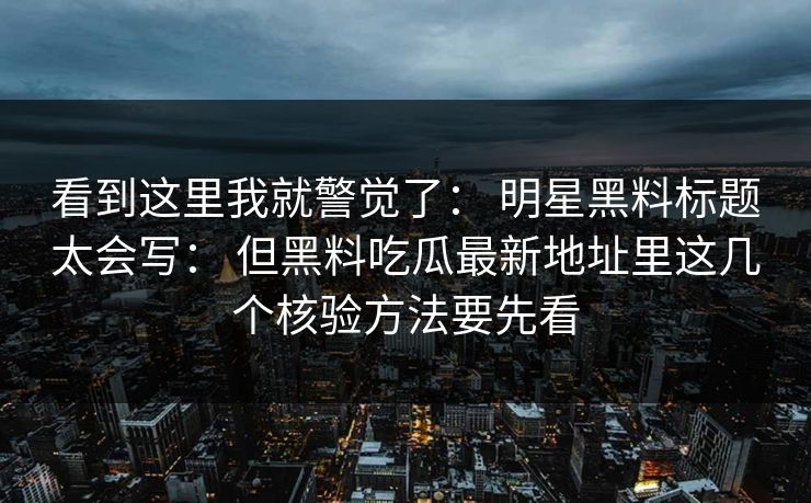 看到这里我就警觉了: 明星黑料标题太会写: 但黑料吃瓜最新地址里这几个核验方法要先看 看到这里我就警觉了: 明星黑料标题太会写: 但黑料吃瓜最新地址里这几个核验方法要先看