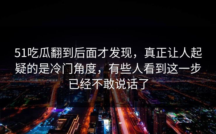 51吃瓜翻到后面才发现，真正让人起疑的是冷门角度，有些人看到这一步已经不敢说话了-第1张图片-麻豆传媒信息档案库