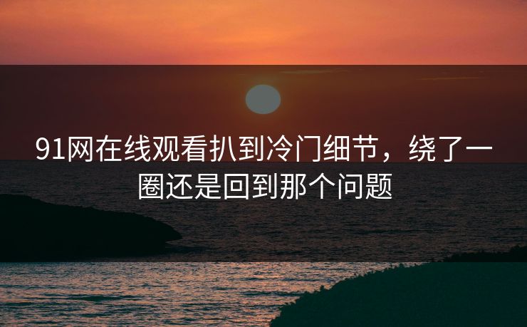 91网在线观看扒到冷门细节，绕了一圈还是回到那个问题-第1张图片-麻豆传媒信息档案库