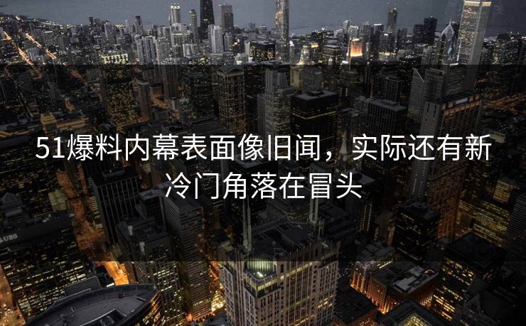51爆料内幕表面像旧闻，实际还有新冷门角落在冒头-第1张图片-麻豆传媒信息档案库