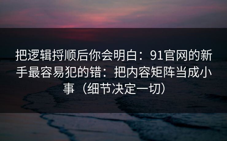 把逻辑捋顺后你会明白:91官网的新手最容易犯的错:把内容矩阵当成小事(细节决定一切)-第1张图片-麻豆传媒信息档案库 把逻辑捋顺后你会明白:91官网的新手最容易犯的错:把内容矩阵当成小事(细节决定一切)-第1张图片-麻豆传媒信息档案库