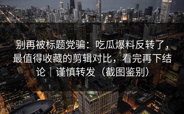 别再被标题党骗：吃瓜爆料反转了，最值得收藏的剪辑对比，看完再下结论｜谨慎转发（截图鉴别）-第1张图片-麻豆传媒信息档案库