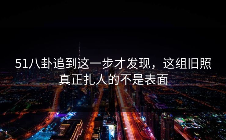 51八卦追到这一步才发现，这组旧照真正扎人的不是表面-第1张图片-麻豆传媒信息档案库