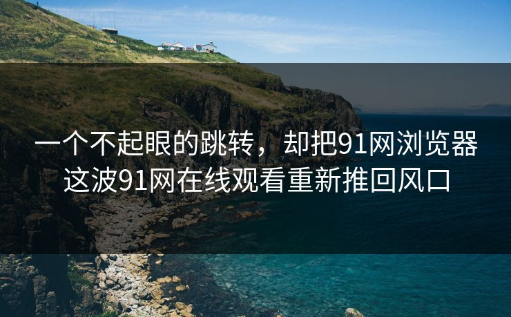 一个不起眼的跳转,却把91网浏览器这波91网在线观看重新推回风口-第1张图片-麻豆传媒信息档案库 一个不起眼的跳转,却把91网浏览器这波91网在线观看重新推回风口-第1张图片-麻豆传媒信息档案库