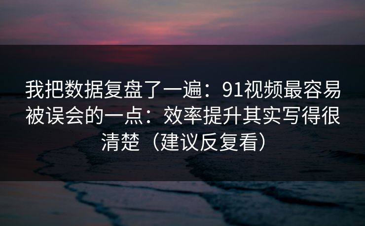 我把数据复盘了一遍：91视频最容易被误会的一点：效率提升其实写得很清楚（建议反复看）