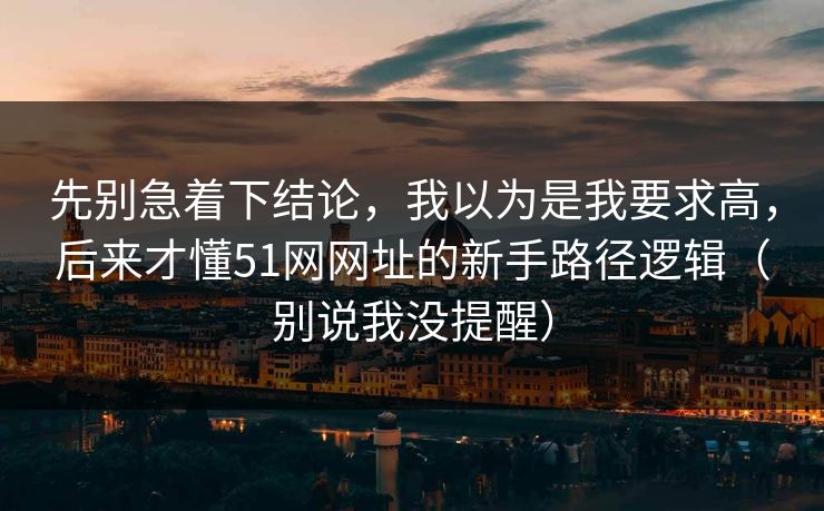 先别急着下结论，我以为是我要求高，后来才懂51网网址的新手路径逻辑（别说我没提醒）