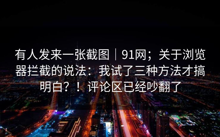有人发来一张截图｜91网；关于浏览器拦截的说法：我试了三种方法才搞明白？！评论区已经吵翻了