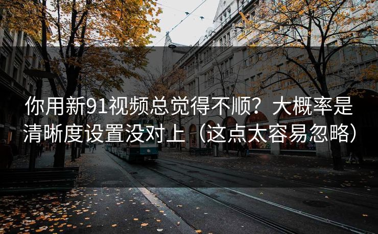 你用新91视频总觉得不顺？大概率是清晰度设置没对上（这点太容易忽略）