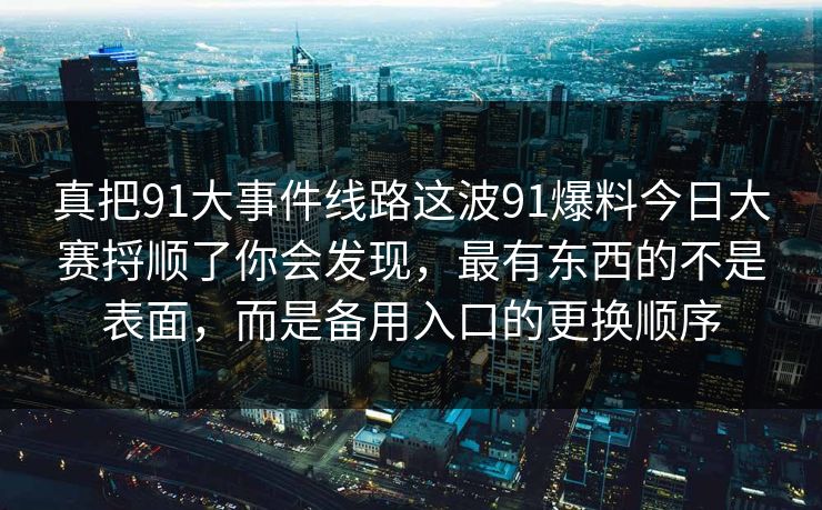 真把91大事件线路这波91爆料今日大赛捋顺了你会发现,最有东西的不是表面,而是备用入口的更换顺序-第1张图片-麻豆传媒信息档案库 真把91大事件线路这波91爆料今日大赛捋顺了你会发现,最有东西的不是表面,而是备用入口的更换顺序-第1张图片-麻豆传媒信息档案库