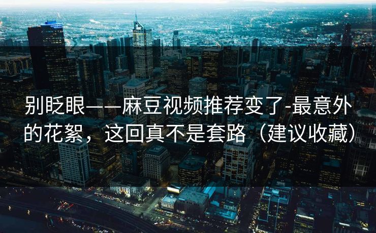 别眨眼——麻豆视频推荐变了-最意外的花絮，这回真不是套路（建议收藏）-第1张图片-麻豆传媒信息档案库