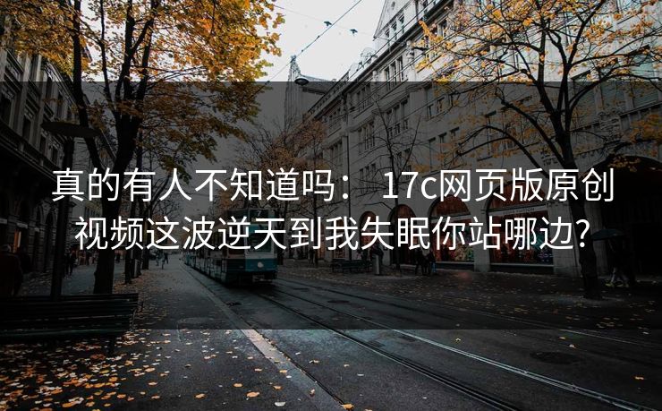 真的有人不知道吗： 17c网页版原创视频这波逆天到我失眠你站哪边?-第1张图片-麻豆传媒信息档案库