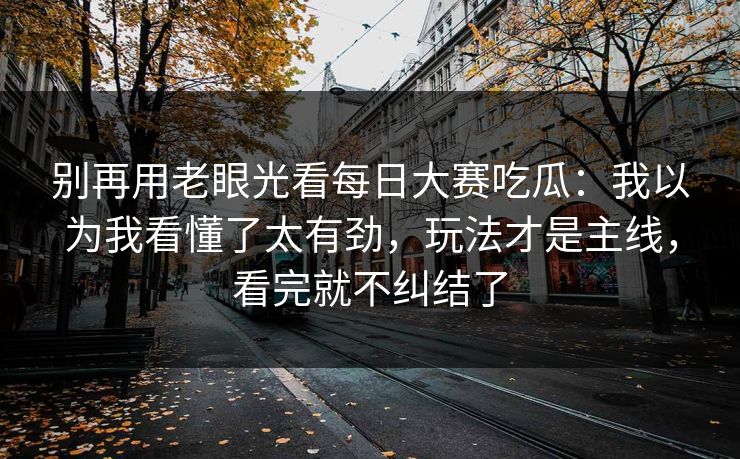 别再用老眼光看每日大赛吃瓜:我以为我看懂了太有劲,玩法才是主线,看完就不纠结了 别再用老眼光看每日大赛吃瓜:我以为我看懂了太有劲,玩法才是主线,看完就不纠结了