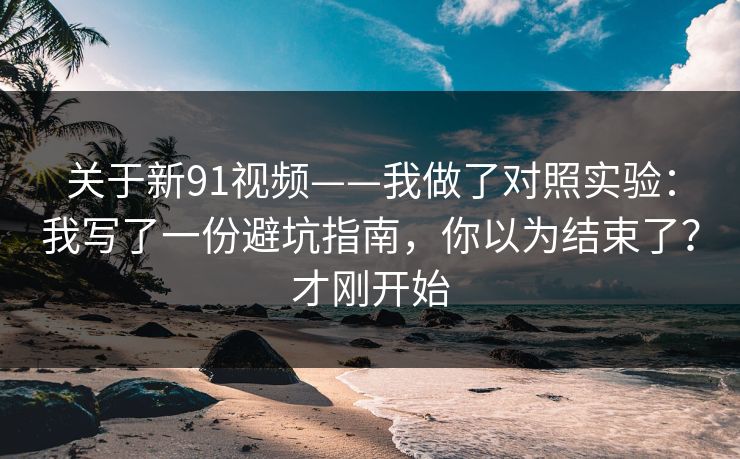 关于新91视频——我做了对照实验：我写了一份避坑指南，你以为结束了？才刚开始
