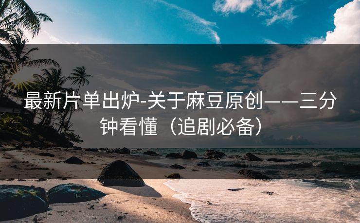 最新片单出炉-关于麻豆原创——三分钟看懂（追剧必备）