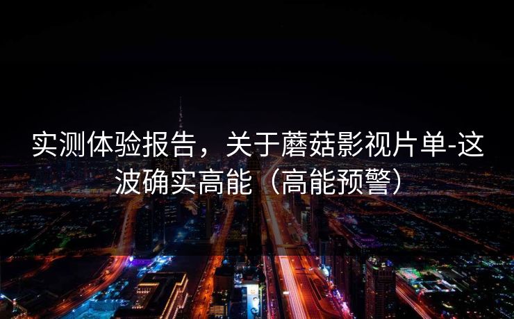实测体验报告，关于蘑菇影视片单-这波确实高能（高能预警）