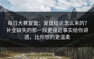 每日大赛复盘：复盘结论怎么来的？补全缺失的那一段更接近事实给你讲透，比你想的更温柔