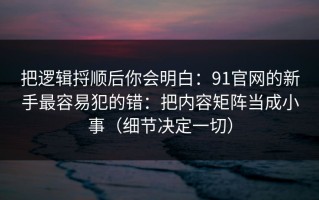 把逻辑捋顺后你会明白：91官网的新手最容易犯的错：把内容矩阵当成小事（细节决定一切）