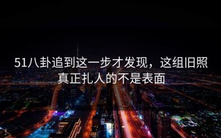 51八卦追到这一步才发现，这组旧照真正扎人的不是表面