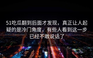 51吃瓜翻到后面才发现，真正让人起疑的是冷门角度，有些人看到这一步已经不敢说话了