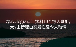 糖心vlog盘点：猛料10个惊人真相，大V上榜理由突发性强令人动情