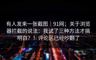 有人发来一张截图｜91网；关于浏览器拦截的说法：我试了三种方法才搞明白？！评论区已经吵翻了