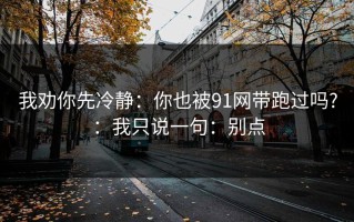 我劝你先冷静：你也被91网带跑过吗?：我只说一句：别点