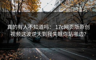 真的有人不知道吗： 17c网页版原创视频这波逆天到我失眠你站哪边?