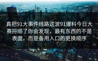 真把91大事件线路这波91爆料今日大赛捋顺了你会发现，最有东西的不是表面，而是备用入口的更换顺序