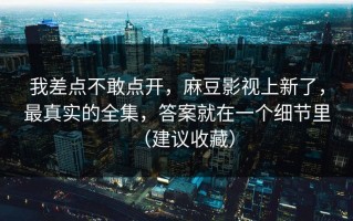 我差点不敢点开，麻豆影视上新了，最真实的全集，答案就在一个细节里（建议收藏）
