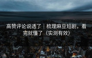 高赞评论说透了｜梳理麻豆短剧，看完就懂了（实测有效）