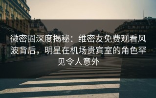 微密圈深度揭秘：维密友免费观看风波背后，明星在机场贵宾室的角色罕见令人意外